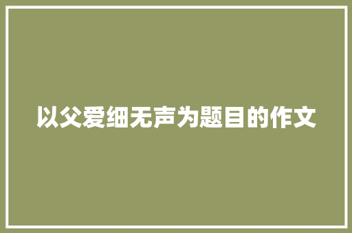 以父爱细无声为题目的作文 写作素材