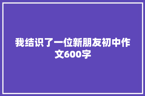 我结识了一位新朋友初中作文600字 写作技巧