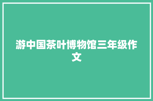 游中国茶叶博物馆三年级作文 商业文案