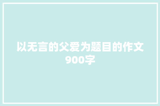以无言的父爱为题目的作文900字 写作技巧