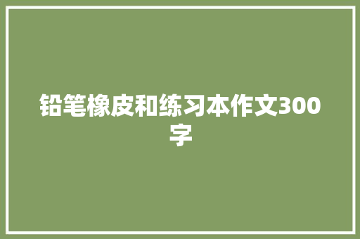 铅笔橡皮和练习本作文300字 报告写作