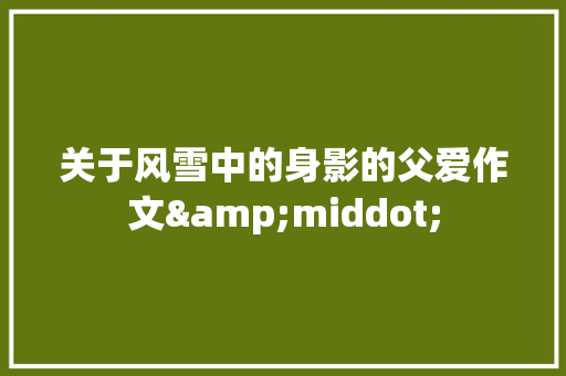 关于风雪中的身影的父爱作文&middot; 商业文案