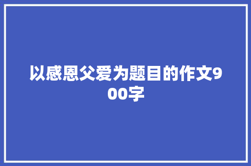 以感恩父爱为题目的作文900字 简历模板