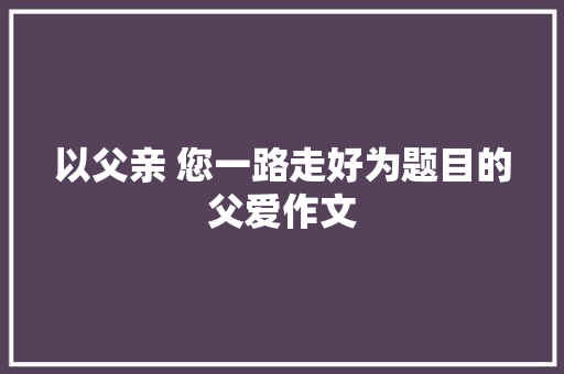 以父亲 您一路走好为题目的父爱作文 报告写作