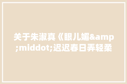 关于朱淑真《眼儿媚&middot;迟迟春日弄轻柔》的原文翻译与赏析 范文赏析