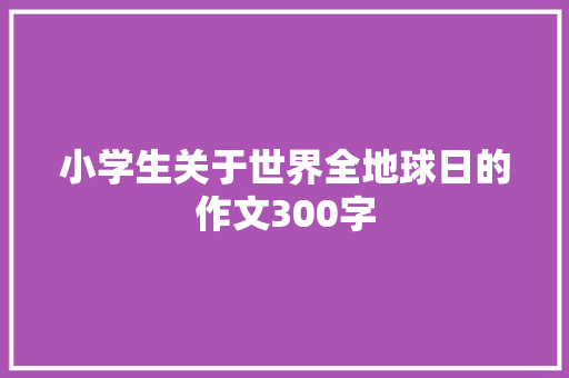 小学生关于世界全地球日的作文300字 简历模板