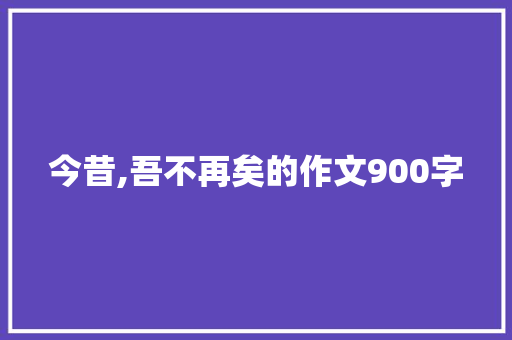 今昔,吾不再矣的作文900字 写作素材