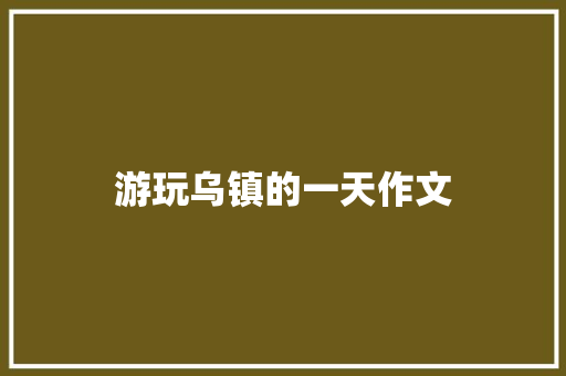 游玩乌镇的一天作文 写作技巧