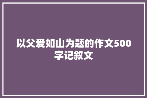 以父爱如山为题的作文500字记叙文 商业文案