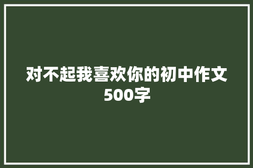 对不起我喜欢你的初中作文500字 商业文案