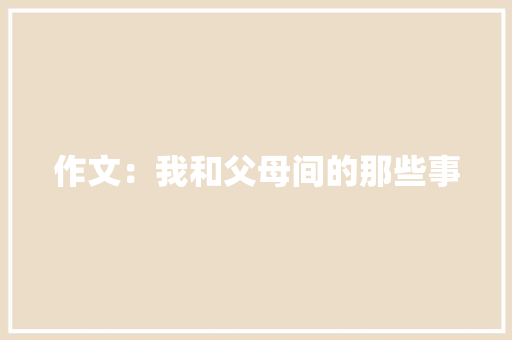 作文：我和父母间的那些事 报告写作