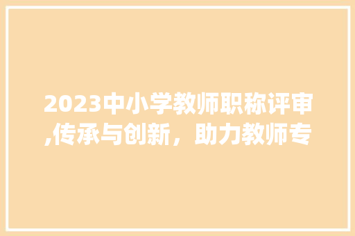2023中小学教师职称评审,传承与创新，助力教师专业成长_2023中小学教师职称评审