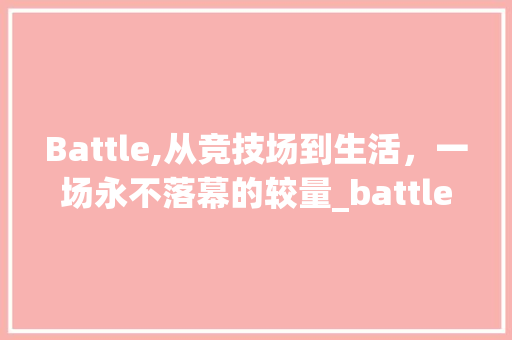 Battle,从竞技场到生活，一场永不落幕的较量_battle词汇积累 范文赏析