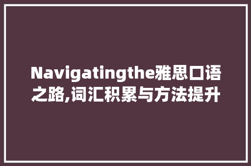 Navigatingthe雅思口语之路,词汇积累与方法提升_雅思英文口语词汇积累