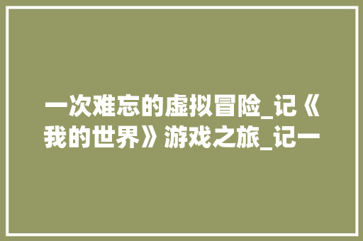 一次难忘的虚拟冒险_记《我的世界》游戏之旅_记一次游戏作文例文