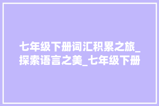 七年级下册词汇积累之旅_探索语言之美_七年级下册词汇积累