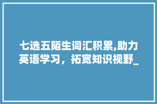 七选五陌生词汇积累,助力英语学习，拓宽知识视野_七选五陌生词汇积累