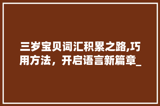 三岁宝贝词汇积累之路,巧用方法，开启语言新篇章_三岁小孩怎么积累词汇的