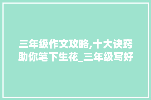 三年级作文攻略,十大诀窍助你笔下生花_三年级写好作文的十大诀窍