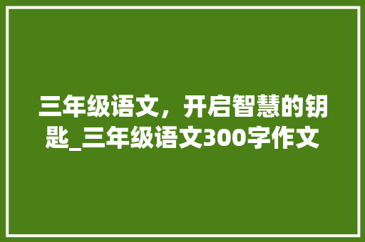 三年级语文，开启智慧的钥匙_三年级语文300字作文 范文赏析