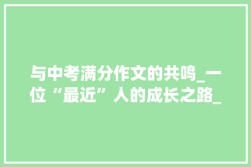 与中考满分作文的共鸣_一位“最近”人的成长之路_这三年离我最近的人中考满分作文 范文赏析