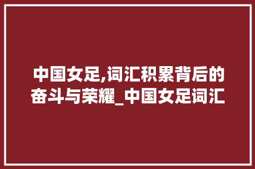 中国女足,词汇积累背后的奋斗与荣耀_中国女足词汇积累大全