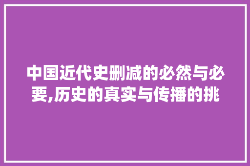 中国近代史删减的必然与必要,历史的真实与传播的挑战_中国近代史为什么删减