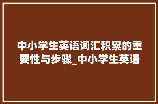 中小学生英语词汇积累的重要性与步骤_中小学生英语词汇积累 报告写作