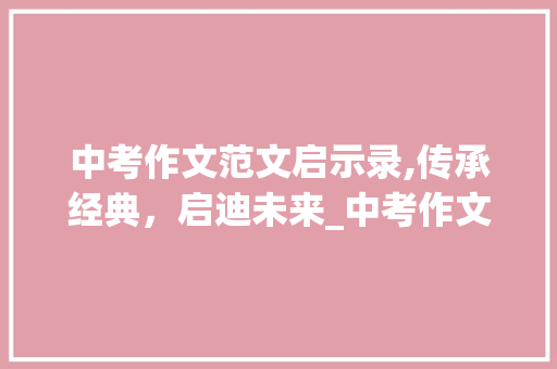 中考作文范文启示录,传承经典，启迪未来_中考作文范文10篇