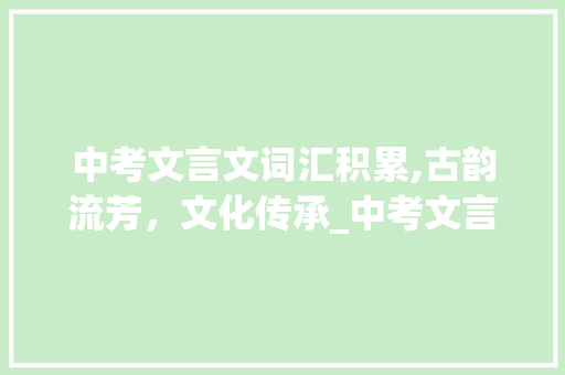 中考文言文词汇积累,古韵流芳，文化传承_中考文言文词汇积累总结 写作素材