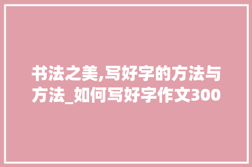 书法之美,写好字的方法与方法_如何写好字作文300字 诗歌创作