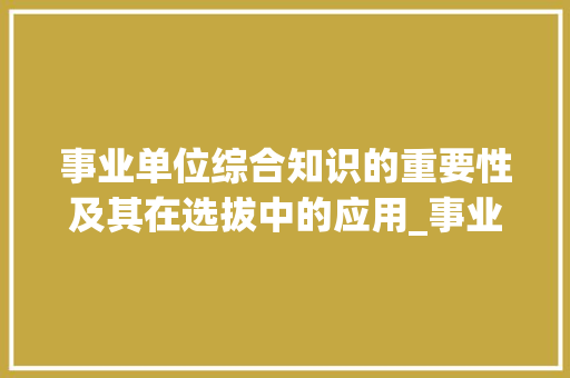 事业单位综合知识的重要性及其在选拔中的应用_事业单位综合知识题库及答案