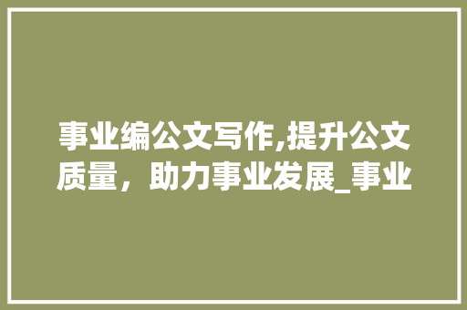事业编公文写作,提升公文质量，助力事业发展_事业编公文写作真题主观题