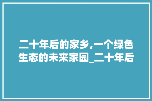 二十年后的家乡,一个绿色生态的未来家园_二十年后的家乡作文450字免费