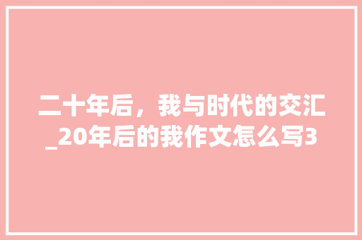 二十年后，我与时代的交汇_20年后的我作文怎么写350字