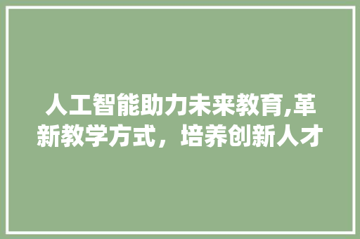人工智能助力未来教育,革新教学方式，培养创新人才_人工智能写作免费