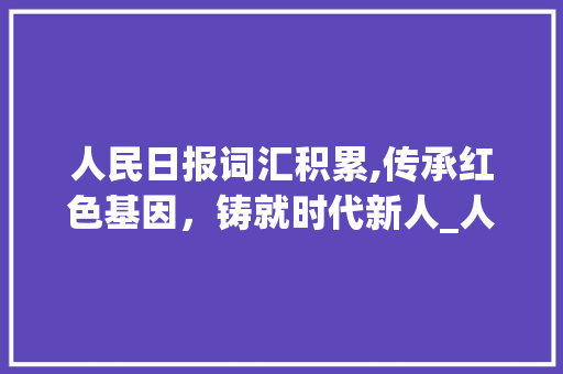 人民日报词汇积累,传承红色基因，铸就时代新人_人民日报词汇积累