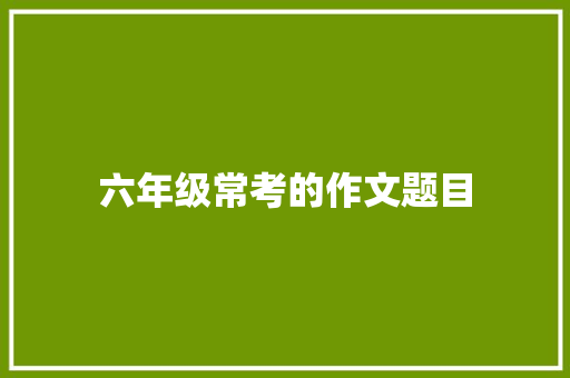 六年级常考的作文题目 写作技巧