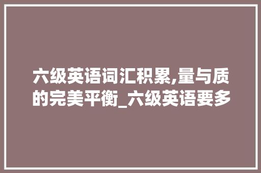 六级英语词汇积累,量与质的完美平衡_六级英语要多少词汇积累