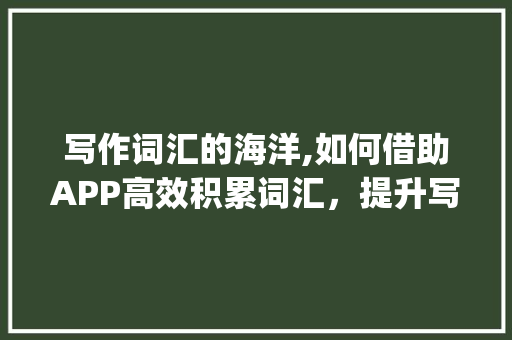 写作词汇的海洋,如何借助APP高效积累词汇，提升写作水平_如何积累写作词汇app