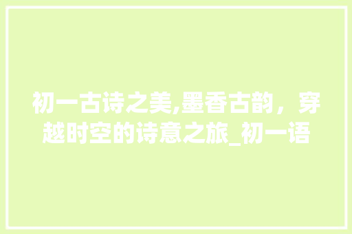 初一古诗之美,墨香古韵，穿越时空的诗意之旅_初一语文上册背诵内容古诗有哪些