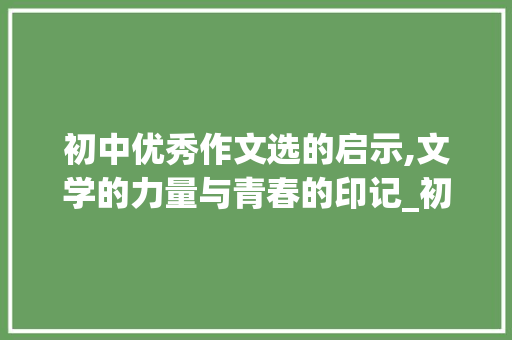 初中优秀作文选的启示,文学的力量与青春的印记_初中优秀作文选10篇650字 简历模板