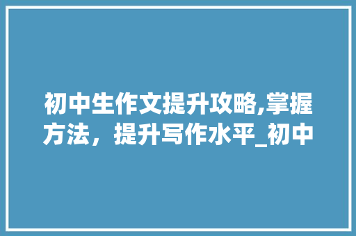 初中生作文提升攻略,掌握方法，提升写作水平_初中生怎样提高作文写作水平呢