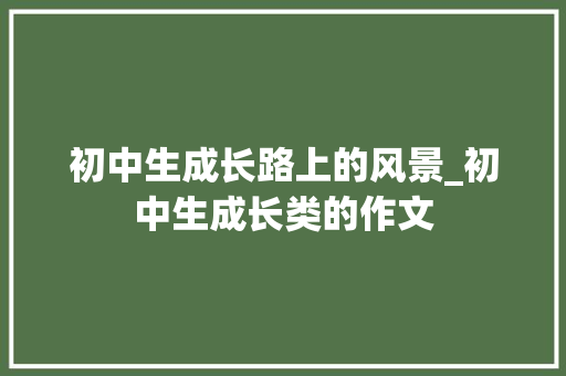 初中生成长路上的风景_初中生成长类的作文 简历模板