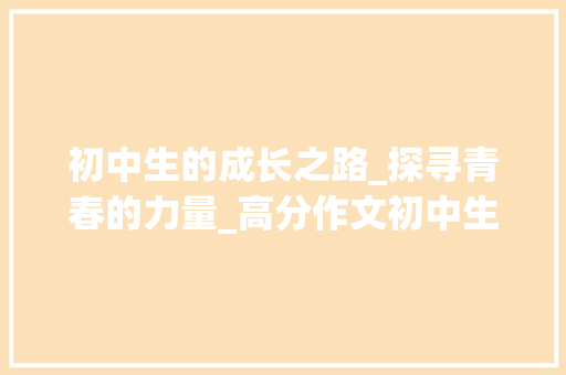 初中生的成长之路_探寻青春的力量_高分作文初中生600 写作素材