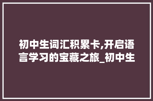 初中生词汇积累卡,开启语言学习的宝藏之旅_初中生词汇积累卡图片 简历模板