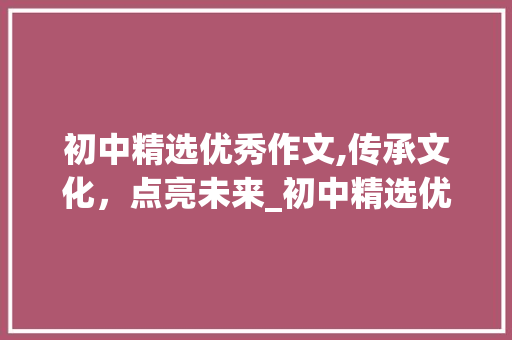 初中精选优秀作文,传承文化，点亮未来_初中精选优秀作文600字