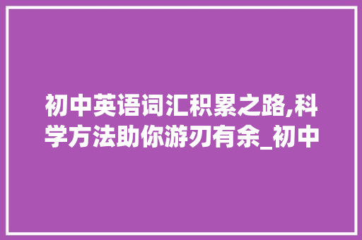 初中英语词汇积累之路,科学方法助你游刃有余_初中英语怎样积累词汇量 商业文案