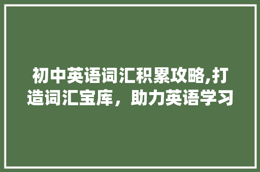 初中英语词汇积累攻略,打造词汇宝库，助力英语学习_初一英语如何积累词汇
