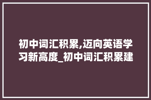 初中词汇积累,迈向英语学习新高度_初中词汇积累建议